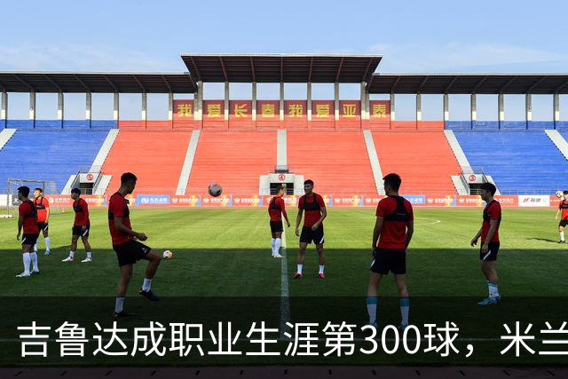 吉鲁达成职业生涯第300球，米兰展现争冠潜力